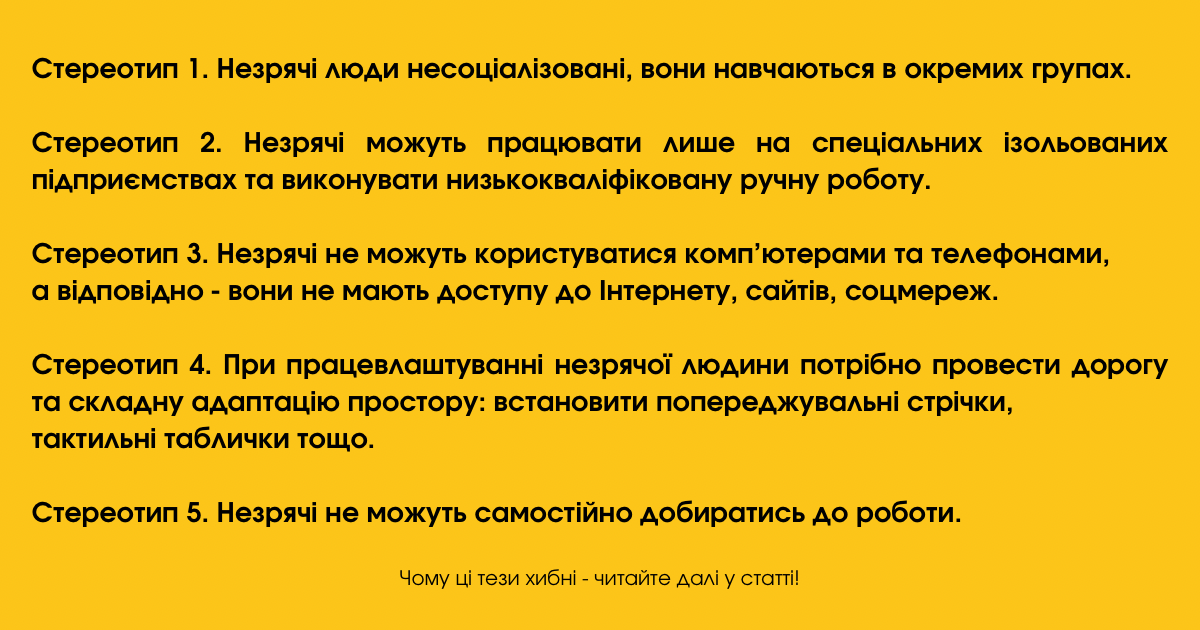 Стереотипи щодо незрячих, які сформувалися у суспільстві:

Стереотип 1. Незрячі люди несоціалізовані, вони навчаються в окремих групах.
Стереотип 2. Незрячі можуть працювати лише на спеціальних ізольованих підприємствах та виконувати низькокваліфіковану ручну роботу.
Стереотип 3. Незрячі не можуть користуватися комп’ютерами та телефонами, а відповідно - вони не мають доступу до Інтернету, сайтів, соцмереж.
Стереотип 4. При працевлаштуванні незрячої людини потрібно провести дорогу та складну адаптацію простору: встановити попереджувальні стрічки, тактильні таблички тощо.
Стереотип 5. Незрячі не можуть самостійно добиратись до роботи.

Чому ці тези хибні - читайте далі у статті.  